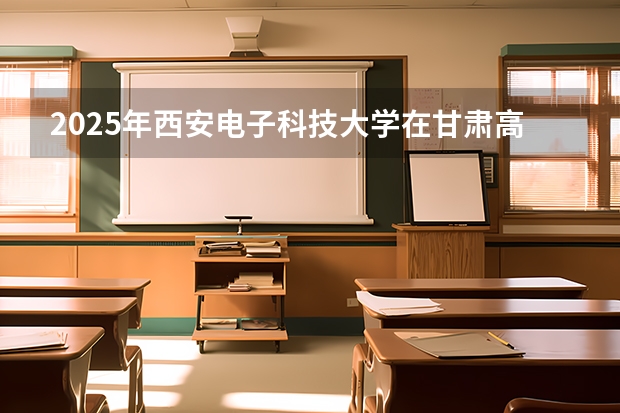 2025年西安电子科技大学在甘肃高考投档分数线总汇（2026参考）