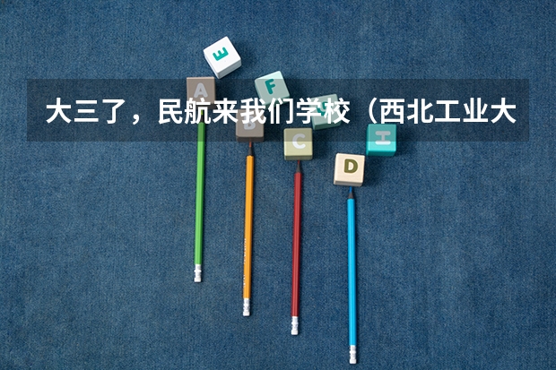 大三了，民航来我们学校（西北工业大学）招飞 民航招飞去哪所大学