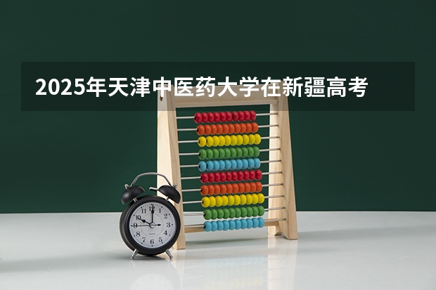 2025年天津中医药大学在新疆高考投档分数线总汇（2026参考）