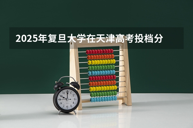 2025年复旦大学在天津高考投档分数线总汇（2026参考）