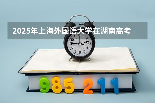 2025年上海外国语大学在湖南高考投档分数线总汇（2026参考）