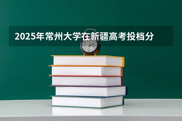 2025年常州大学在新疆高考投档分数线总汇（2026参考）