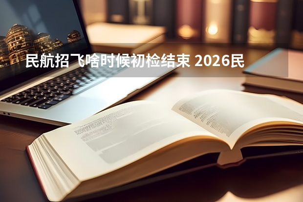 民航招飞啥时候初检结束 2026民航招飞报名时间