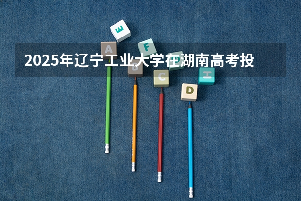 2025年辽宁工业大学在湖南高考投档分数线总汇（2026参考）