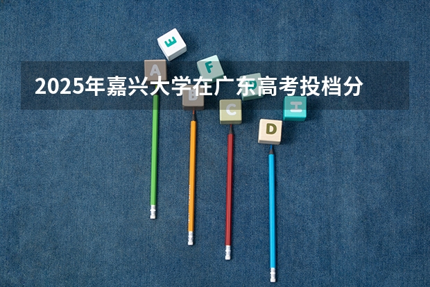 2025年嘉兴大学在广东高考投档分数线总汇（2026参考）