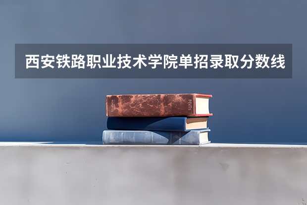 西安铁路职业技术学院单招录取分数线是好多？ 2023单招学校及分数线
