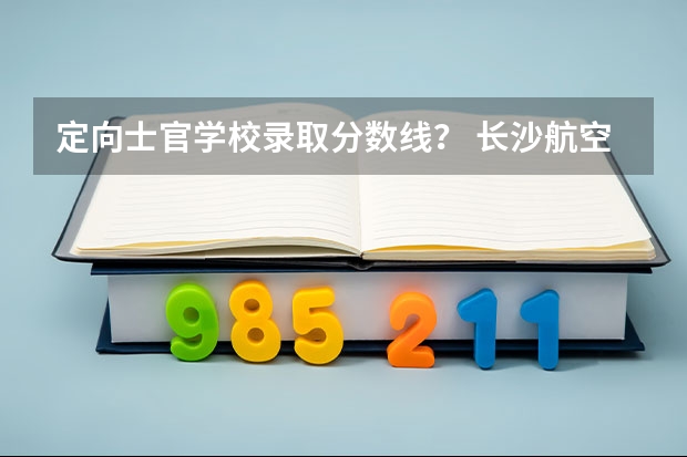 定向士官学校录取分数线？ 长沙航空技术学院定向士官录取分数线