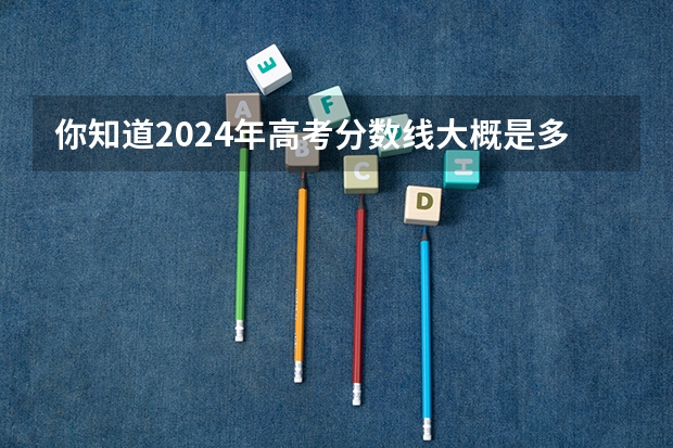 你知道2024年高考分数线大概是多少吗？