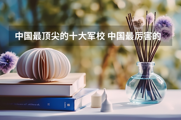 中国最顶尖的十大军校 中国最厉害的4个军校