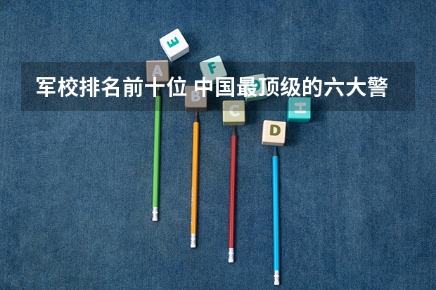 军校排名前十位 中国最顶级的六大警校