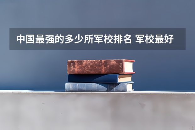 中国最强的多少所军校排名 军校最好的大学排名