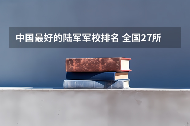 中国最好的陆军军校排名 全国27所军校排名