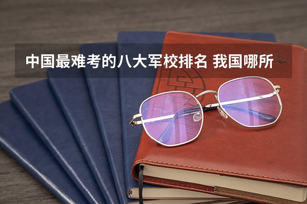 中国最难考的八大军校排名 我国哪所985军校最难考，堪称“军中清华”，考上即可光宗耀祖？