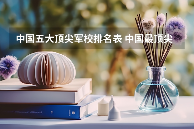 中国五大顶尖军校排名表 中国最顶尖的十大军校