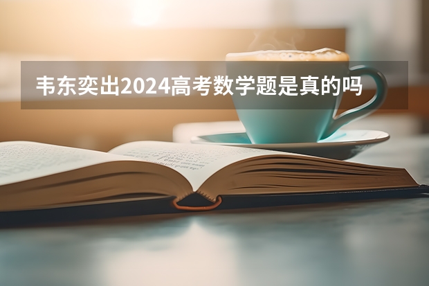 韦东奕出2024高考数学题是真的吗？