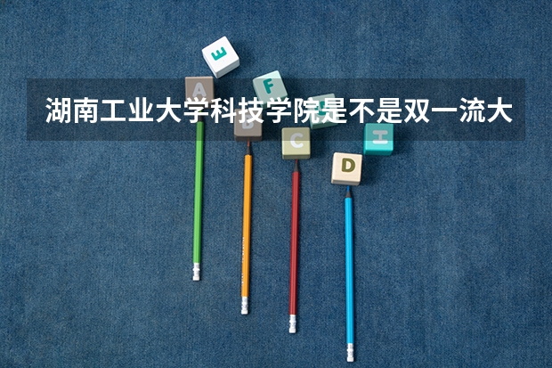湖南工业大学科技学院是不是双一流大学(历年分数参考)