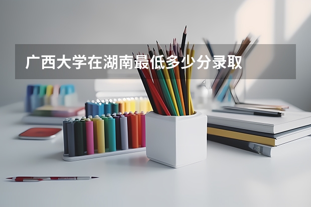 广西大学在湖南最低多少分录取