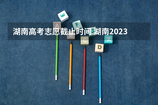 湖南高考志愿截止时间 湖南2023高考填志愿时间