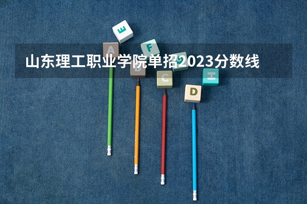 山东理工职业学院单招2023分数线 山东水利职业学院2023录取线