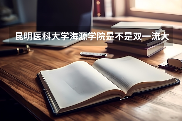 昆明医科大学海源学院是不是双一流大学(历年分数参考)