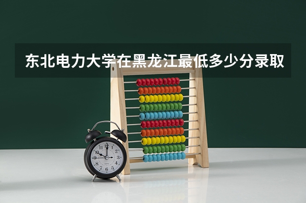 东北电力大学在黑龙江最低多少分录取