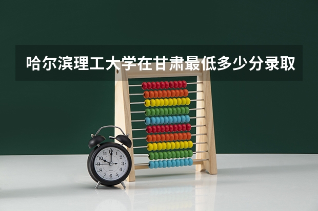 哈尔滨理工大学在甘肃最低多少分录取