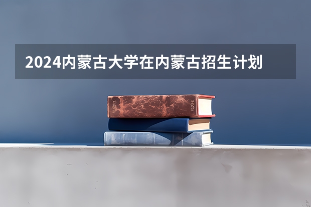 2024内蒙古大学在内蒙古招生计划情况如何