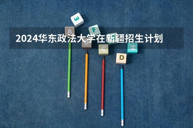 2024华东政法大学在新疆招生计划情况如何