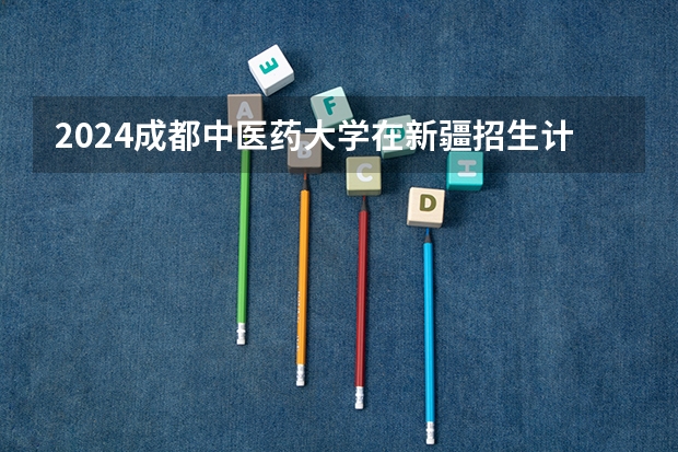 2024成都中医药大学在新疆招生计划情况如何