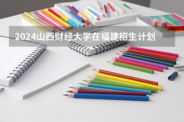 2024山西财经大学在福建招生计划情况