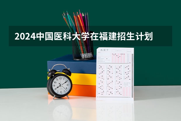 2024中国医科大学在福建招生计划情况