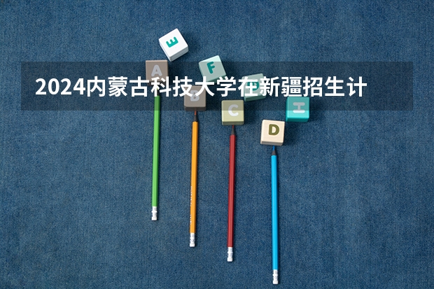 2024内蒙古科技大学在新疆招生计划情况如何