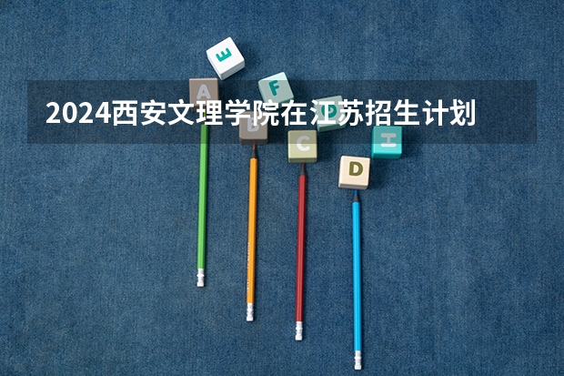2024西安文理学院在江苏招生计划情况怎么样