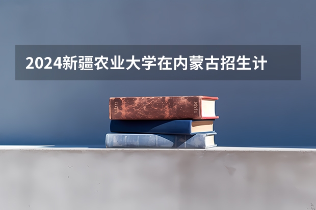 2024新疆农业大学在内蒙古招生计划情况如何