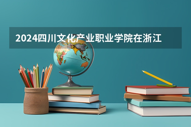 2024四川文化产业职业学院在浙江招生计划情况怎么样