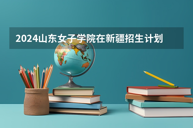 2024山东女子学院在新疆招生计划情况如何