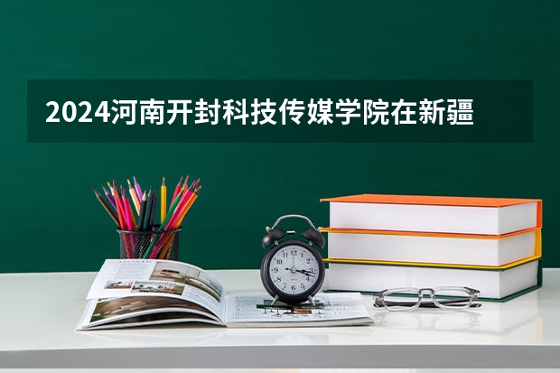 2024河南开封科技传媒学院在新疆招生计划情况如何