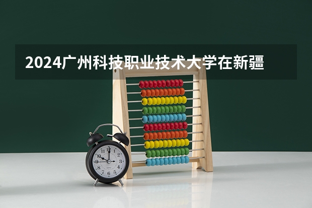 2024广州科技职业技术大学在新疆招生计划情况如何