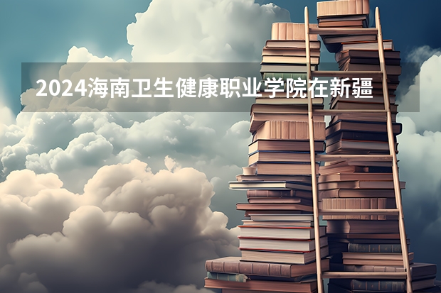 2024海南卫生健康职业学院在新疆招生计划情况如何