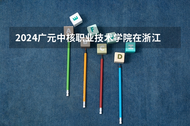 2024广元中核职业技术学院在浙江招生计划情况怎么样
