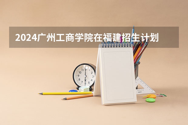 2024广州工商学院在福建招生计划情况