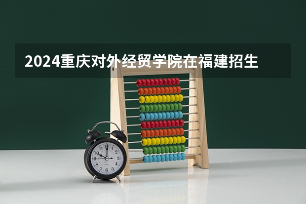 2024重庆对外经贸学院在福建招生计划情况