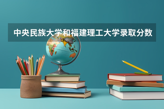 中央民族大学和福建理工大学录取分数参考