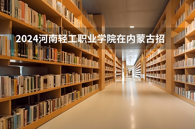 2024河南轻工职业学院在内蒙古招生计划情况如何