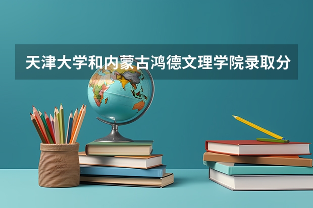 天津大学和内蒙古鸿德文理学院录取分数参考